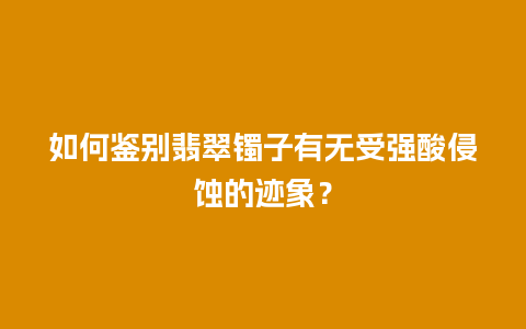 如何鉴别翡翠镯子有无受强酸侵蚀的迹象？