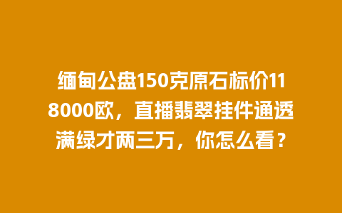 缅甸公盘150克原石标价118000欧，直播翡翠挂件通透满绿才两三万，你怎么看？