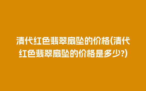 清代红色翡翠扇坠的价格(清代红色翡翠扇坠的价格是多少?)