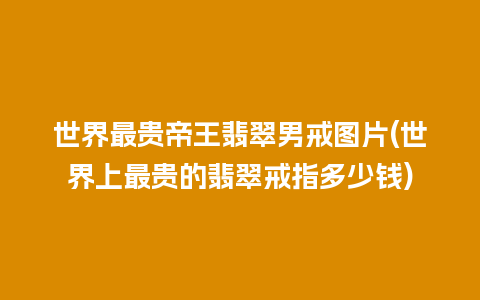 世界最贵帝王翡翠男戒图片(世界上最贵的翡翠戒指多少钱)