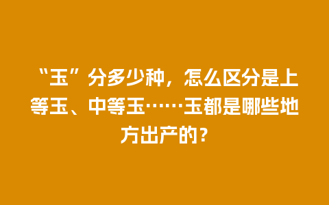 “玉”分多少种，怎么区分是上等玉、中等玉……玉都是哪些地方出产的？