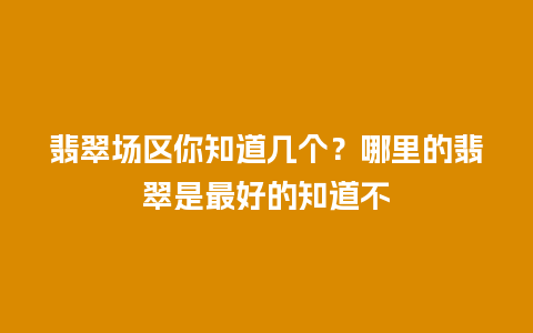 翡翠场区你知道几个？哪里的翡翠是最好的知道不