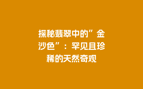 探秘翡翠中的”金沙色”：罕见且珍稀的天然奇观