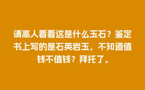 请高人看看这是什么玉石？鉴定书上写的是石英岩玉，不知道值钱不值钱？拜托了。