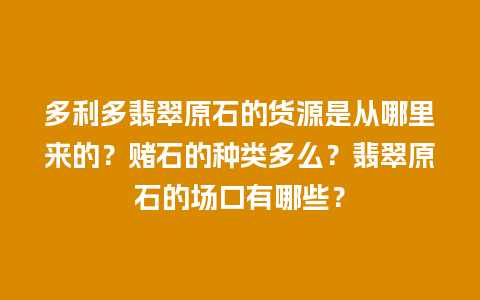 多利多翡翠原石的货源是从哪里来的？赌石的种类多么？翡翠原石的场口有哪些？