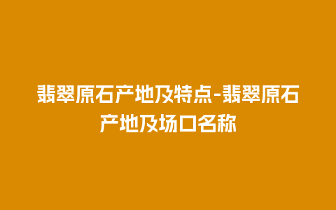 翡翠原石产地及特点-翡翠原石产地及场口名称