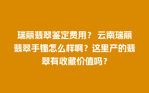瑞丽翡翠鉴定费用？ 云南瑞丽翡翠手镯怎么样啊？这里产的翡翠有收藏价值吗？