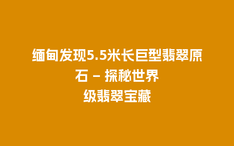 缅甸发现5.5米长巨型翡翠原石 – 探秘世界级翡翠宝藏