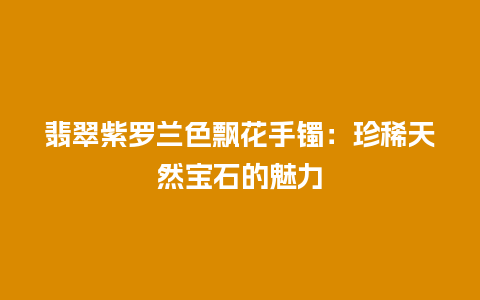 翡翠紫罗兰色飘花手镯：珍稀天然宝石的魅力