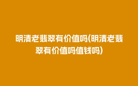 明清老翡翠有价值吗(明清老翡翠有价值吗值钱吗)