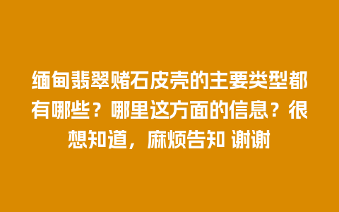 缅甸翡翠赌石皮壳的主要类型都有哪些？哪里这方面的信息？很想知道，麻烦告知 谢谢
