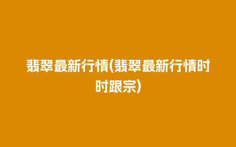 翡翠最新行情(翡翠最新行情时时跟宗)