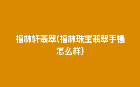 福林轩翡翠(福林珠宝翡翠手镯怎么样)