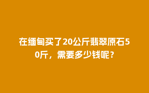 在缅甸买了20公斤翡翠原石50斤，需要多少钱呢？