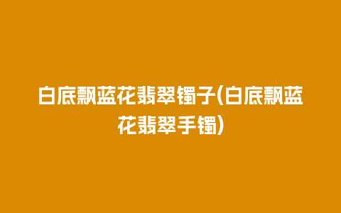 白底飘蓝花翡翠镯子(白底飘蓝花翡翠手镯)