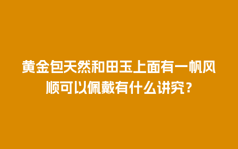 黄金包天然和田玉上面有一帆风顺可以佩戴有什么讲究？