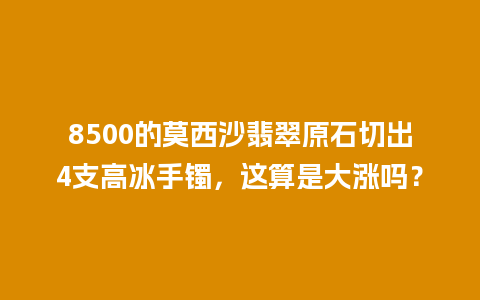 8500的莫西沙翡翠原石切出4支高冰手镯，这算是大涨吗？