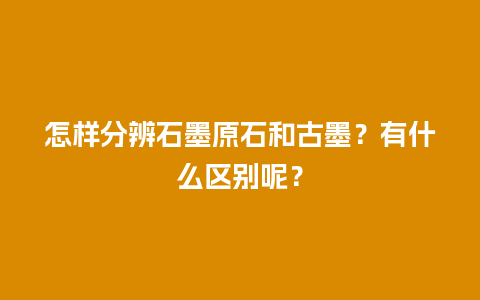 怎样分辨石墨原石和古墨？有什么区别呢？