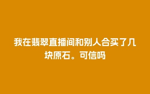 我在翡翠直播间和别人合买了几块原石。可信吗