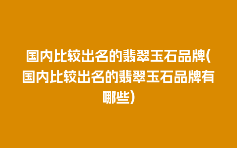 国内比较出名的翡翠玉石品牌(国内比较出名的翡翠玉石品牌有哪些)