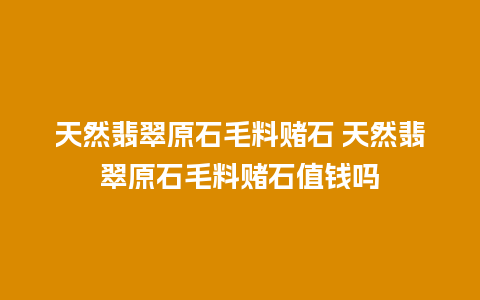 天然翡翠原石毛料赌石 天然翡翠原石毛料赌石值钱吗