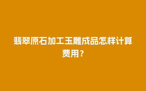 翡翠原石加工玉雕成品怎样计算费用？
