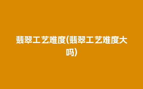 翡翠工艺难度(翡翠工艺难度大吗)