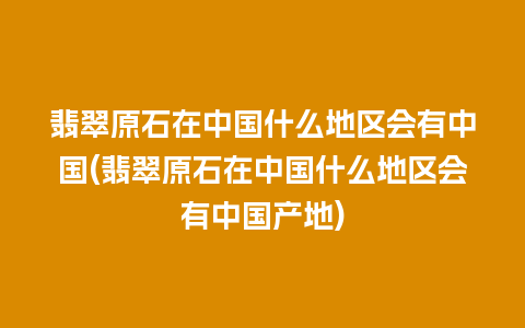 翡翠原石在中国什么地区会有中国(翡翠原石在中国什么地区会有中国产地)