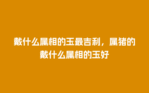 戴什么属相的玉最吉利，属猪的戴什么属相的玉好