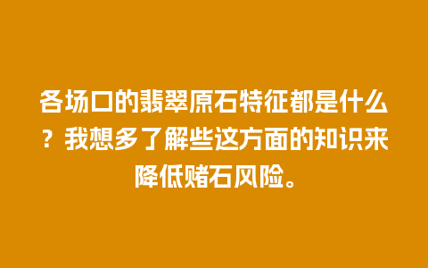 各场口的翡翠原石特征都是什么？我想多了解些这方面的知识来降低赌石风险。