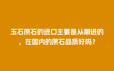 玉石原石的进口主要是从哪进的，在国内的原石品质好吗？