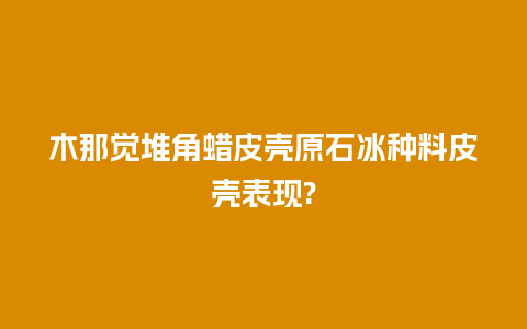 木那觉堆角蜡皮壳原石冰种料皮壳表现?