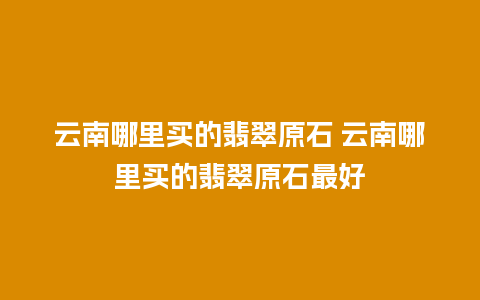 云南哪里买的翡翠原石 云南哪里买的翡翠原石最好