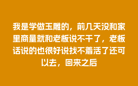 我是学做玉雕的，前几天没和家里商量就和老板说不干了，老板话说的也很好说找不着活了还可以去，回来之后