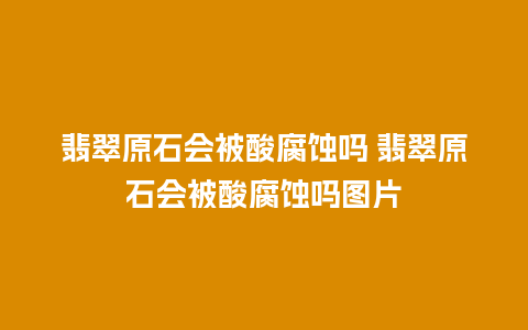 翡翠原石会被酸腐蚀吗 翡翠原石会被酸腐蚀吗图片