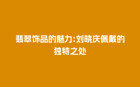 翡翠饰品的魅力:刘晓庆佩戴的独特之处