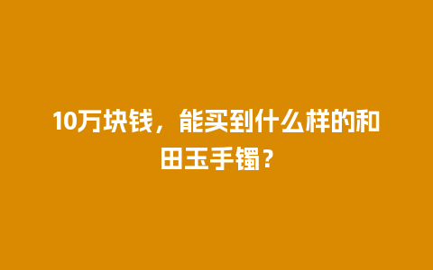 10万块钱，能买到什么样的和田玉手镯？