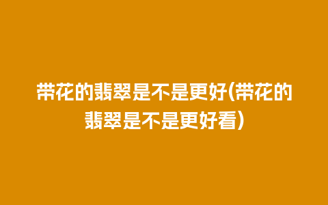 带花的翡翠是不是更好(带花的翡翠是不是更好看)