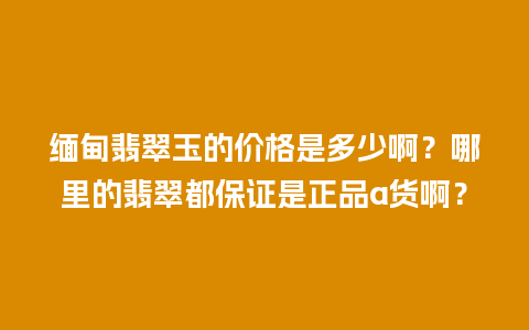 缅甸翡翠玉的价格是多少啊？哪里的翡翠都保证是正品a货啊？