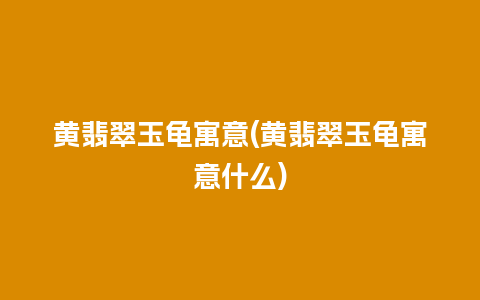 黄翡翠玉龟寓意(黄翡翠玉龟寓意什么)