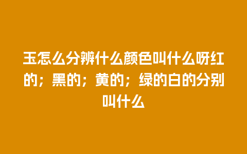 玉怎么分辨什么颜色叫什么呀红的；黑的；黄的；绿的白的分别叫什么