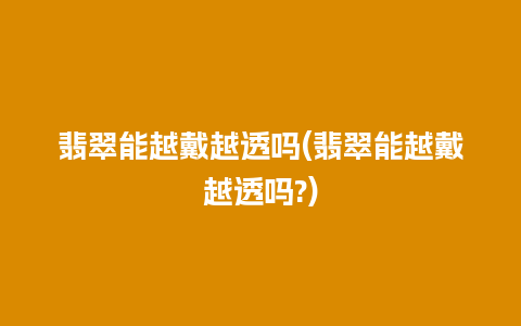 翡翠能越戴越透吗(翡翠能越戴越透吗?)