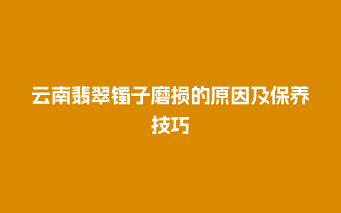 云南翡翠镯子磨损的原因及保养技巧