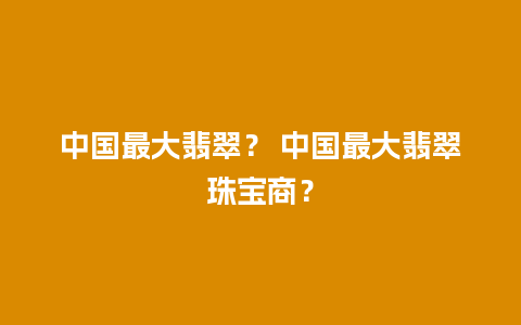 中国最大翡翠？ 中国最大翡翠珠宝商？