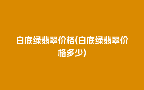 白底绿翡翠价格(白底绿翡翠价格多少)