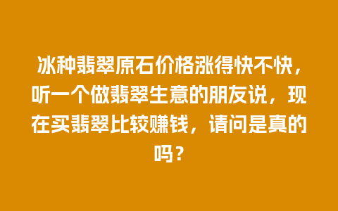 冰种翡翠原石价格涨得快不快，听一个做翡翠生意的朋友说，现在买翡翠比较赚钱，请问是真的吗？