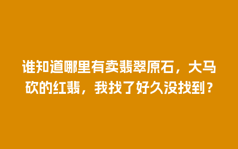 谁知道哪里有卖翡翠原石，大马砍的红翡，我找了好久没找到？