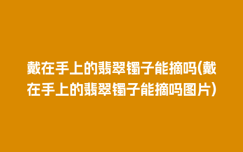 戴在手上的翡翠镯子能摘吗(戴在手上的翡翠镯子能摘吗图片)