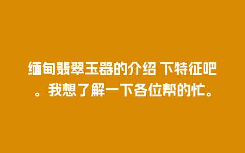 缅甸翡翠玉器的介绍 下特征吧。我想了解一下各位帮的忙。