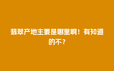 翡翠产地主要是哪里啊！有知道的不？